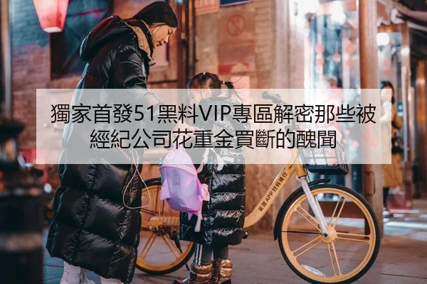 獨家首發51黑料VIP專區解密那些被經紀公司花重金買斷的醜聞