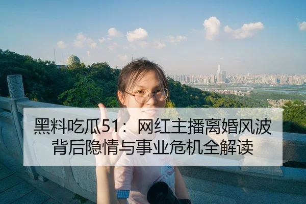黑料吃瓜51：网红主播离婚风波背后隐情与事业危机全解读